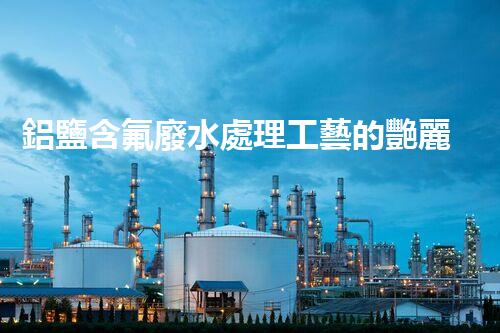 鋁鹽含氟廢水處理工藝的艷麗突破，你明白嗎？